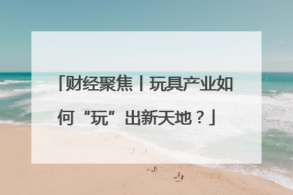 财经聚焦丨玩具产业如何“玩”出新天地？