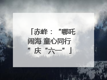 赤峰：“哪吒闹海 童心同行”庆“六一”