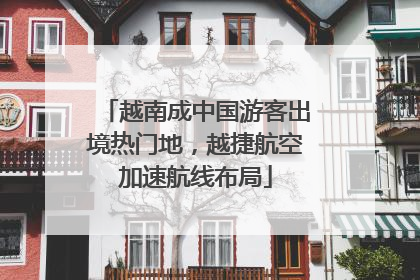 越南成中国游客出境热门地，越捷航空加速航线布局