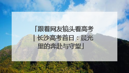 跟着网友镜头看高考｜长沙高考首日：晨光里的奔赴与守望