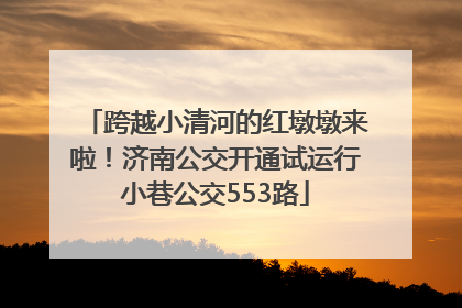 跨越小清河的红墩墩来啦！济南公交开通试运行小巷公交553路