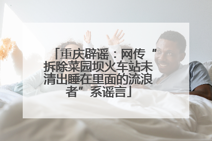 重庆辟谣：网传“拆除菜园坝火车站未清出睡在里面的流浪者”系谣言