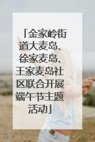 金家岭街道大麦岛、徐家麦岛、王家麦岛社区联合开展端午节主题活动