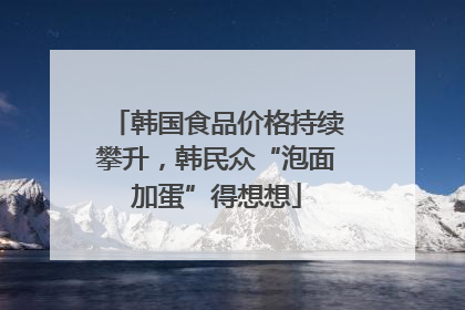 韩国食品价格持续攀升，韩民众“泡面加蛋”得想想
