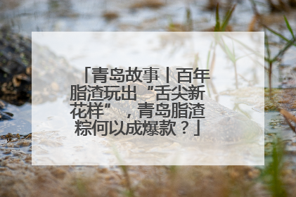 青岛故事丨百年脂渣玩出“舌尖新花样”，青岛脂渣粽何以成爆款？