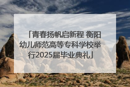 青春扬帆启新程 衡阳幼儿师范高等专科学校举行2025届毕业典礼