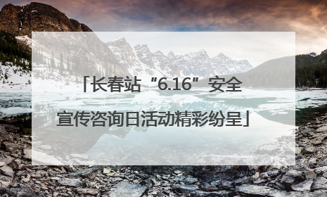 长春站“6.16”安全宣传咨询日活动精彩纷呈