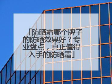 防晒霜哪个牌子的防晒效果好？专业盘点，真正值得入手的防晒霜