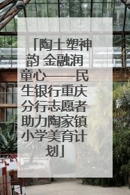 陶土塑神韵 金融润童心——民生银行重庆分行志愿者助力陶家镇小学美育计划