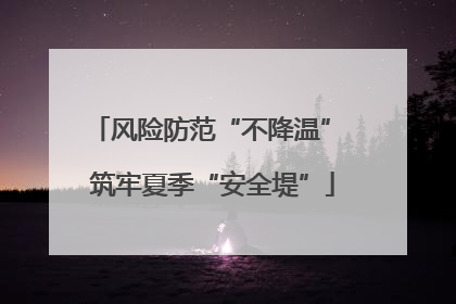 风险防范“不降温” 筑牢夏季“安全堤”