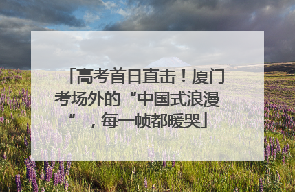 高考首日直击！厦门考场外的“中国式浪漫”，每一帧都暖哭