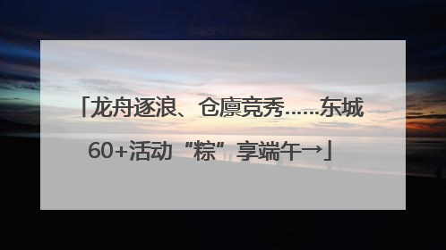 龙舟逐浪、仓廪竞秀……东城60+活动“粽”享端午→