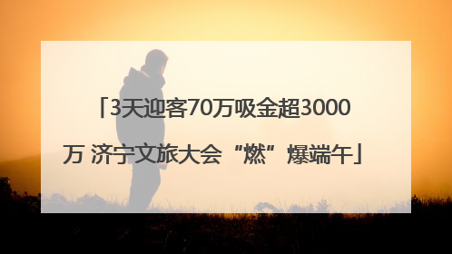 3天迎客70万吸金超3000万 济宁文旅大会“燃”爆端午