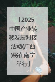 2025中国产业转移发展对接活动(广西)将在南宁举行