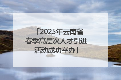2025年云南省春季高层次人才引进活动成功举办