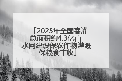 2025年全国春灌总面积约4.3亿亩 水网建设保农作物灌溉 保粮食丰收