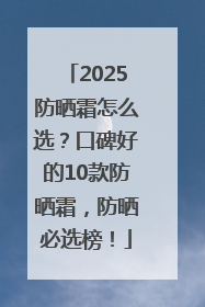 2025防晒霜怎么选？口碑好的10款防晒霜，防晒必选榜！