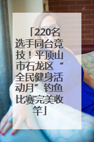220名选手同台竞技！平顶山市石龙区“全民健身活动月”钓鱼比赛完美收竿