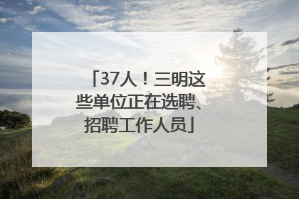 37人！三明这些单位正在选聘、招聘工作人员