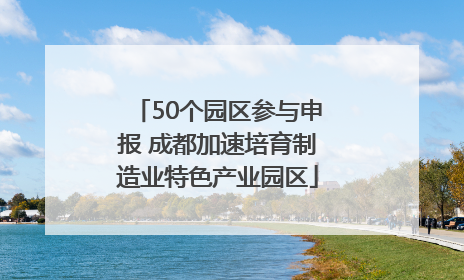 50个园区参与申报 成都加速培育制造业特色产业园区