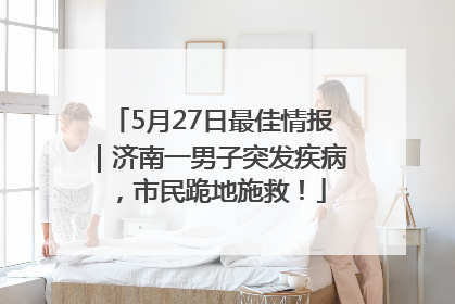 5月27日最佳情报｜济南一男子突发疾病，市民跪地施救！