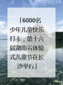 6000名少年儿童快乐打卡，第十六届湖南省体验式儿童节在长沙举行