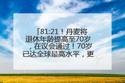 81:21！丹麦将退休年龄提高至70岁，在议会通过！70岁已达全球最高水平，更多国家或将逐步跟进